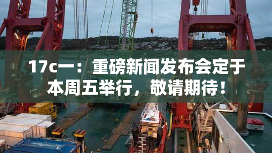 17c一：重磅新闻发布会定于本周五举行，敬请期待！