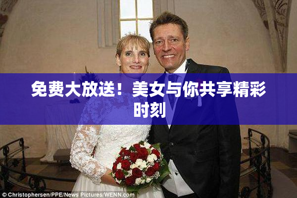 免费大放送！美女与你共享精彩时刻