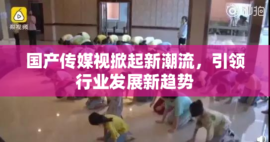 国产传媒视掀起新潮流，引领行业发展新趋势