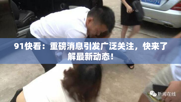 91快看：重磅消息引发广泛关注，快来了解最新动态！