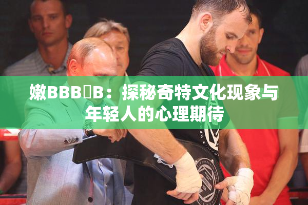 嫩BBB槡B：探秘奇特文化现象与年轻人的心理期待