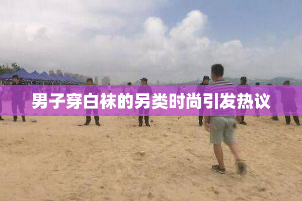 男子穿白袜的另类时尚引发热议