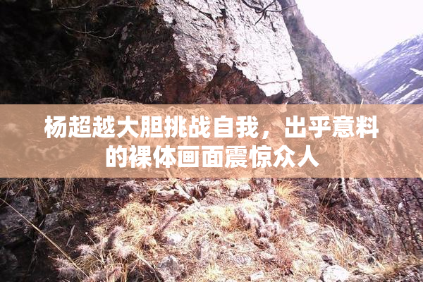 杨超越大胆挑战自我，出乎意料的裸体画面震惊众人