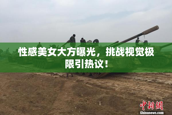 性感美女大方曝光，挑战视觉极限引热议！