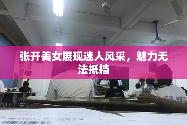 张开美女展现迷人风采，魅力无法抵挡