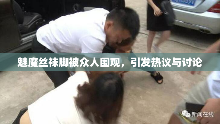 魅魔丝袜脚被众人围观，引发热议与讨论