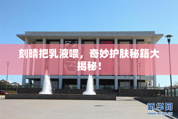 刻晴把乳液喂，奇妙护肤秘籍大揭秘！