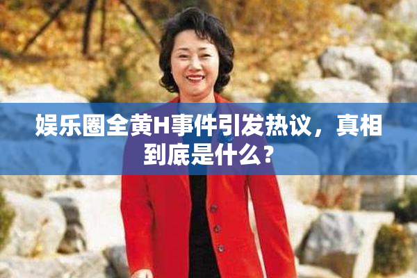 娱乐圈全黄H事件引发热议，真相到底是什么？