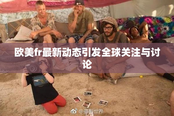 欧美fr最新动态引发全球关注与讨论