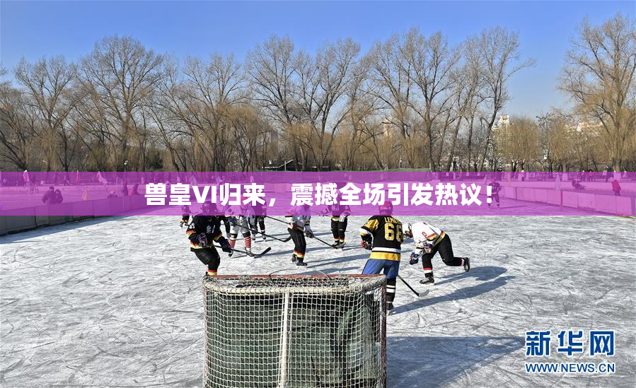 兽皇VI归来，震撼全场引发热议！