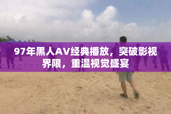 97年黑人AV经典播放，突破影视界限，重温视觉盛宴