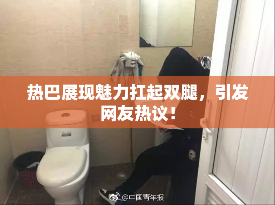 热巴展现魅力扛起双腿，引发网友热议！