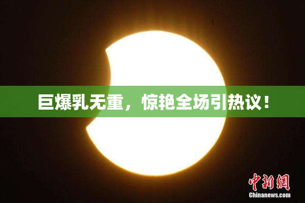 巨爆乳无重，惊艳全场引热议！