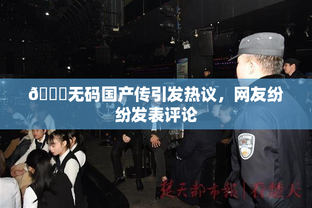 🔞无码国产传引发热议，网友纷纷发表评论