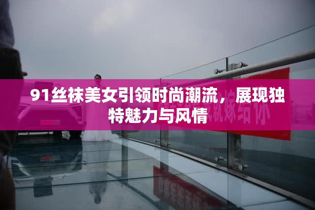 91丝袜美女引领时尚潮流，展现独特魅力与风情