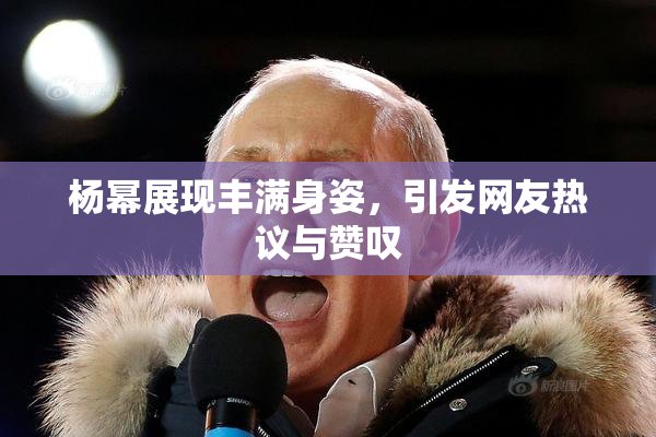 杨幂展现丰满身姿，引发网友热议与赞叹