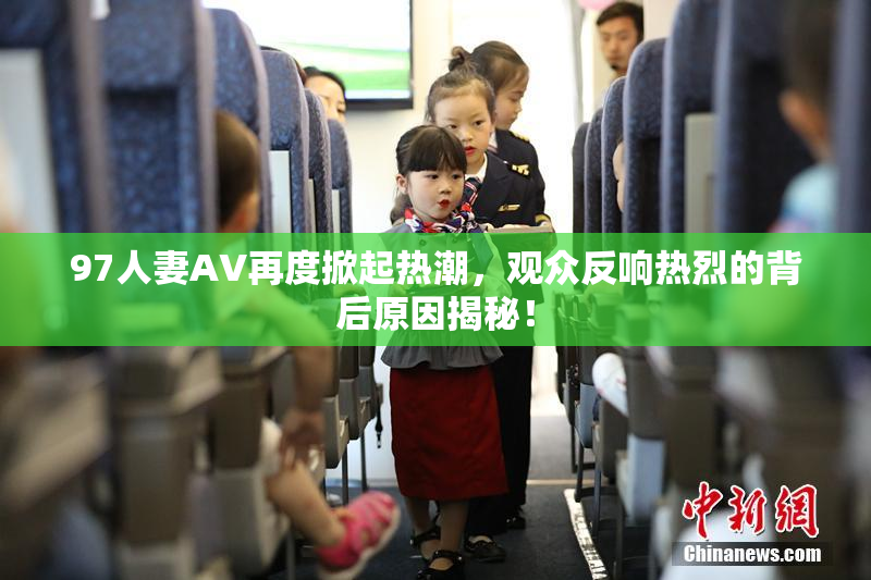 97人妻AV再度掀起热潮，观众反响热烈的背后原因揭秘！