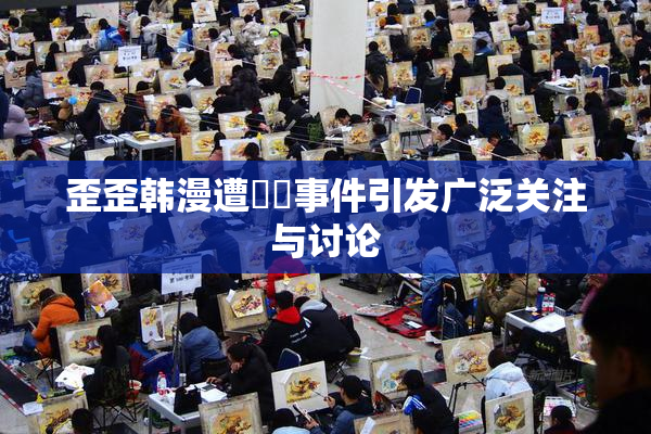 歪歪韩漫遭❌‌事件引发广泛关注与讨论