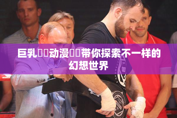 巨乳❌‌动漫❌‌带你探索不一样的幻想世界