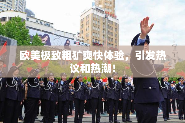 欧美极致粗犷爽快体验，引发热议和热潮！