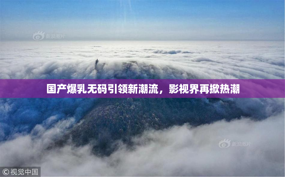 国产爆乳无码引领新潮流，影视界再掀热潮