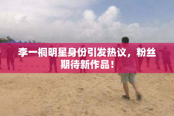 李一桐明星身份引发热议，粉丝期待新作品！