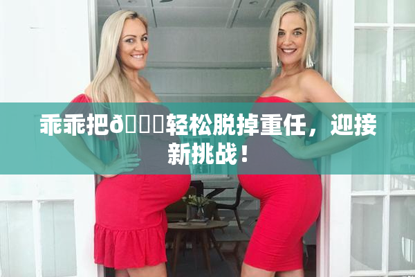 乖乖把👙轻松脱掉重任，迎接新挑战！