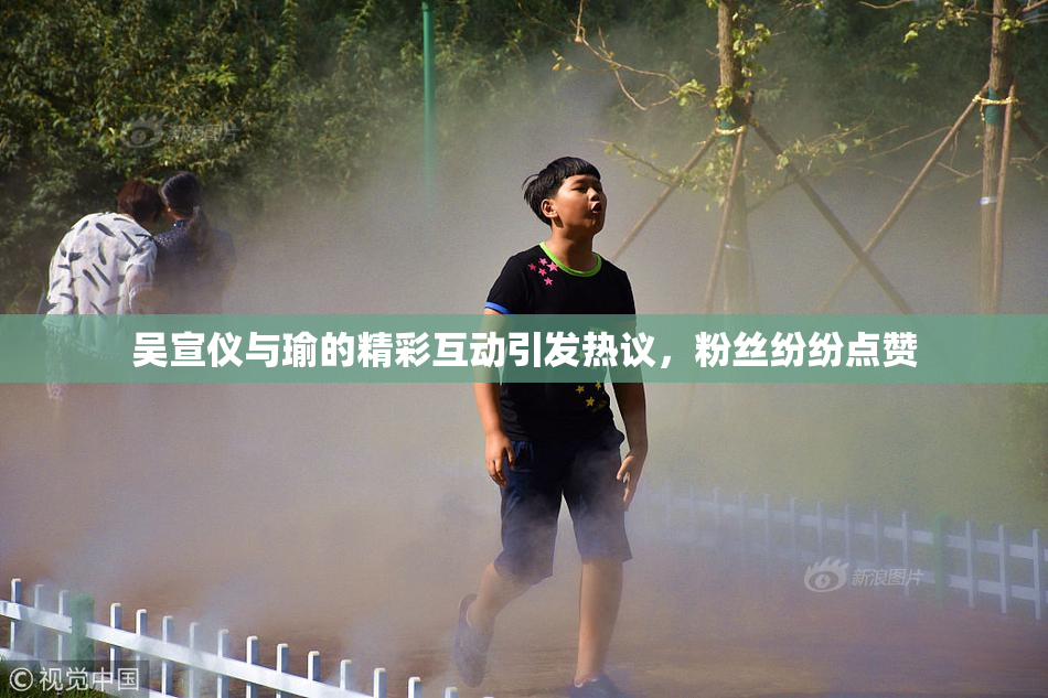 吴宣仪与瑜的精彩互动引发热议，粉丝纷纷点赞