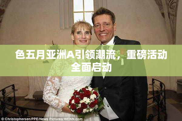 色五月亚洲A引领潮流，重磅活动全面启动