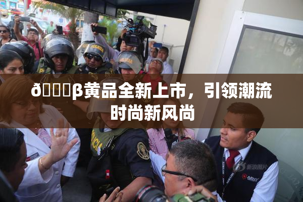 🔞β黄品全新上市，引领潮流时尚新风尚