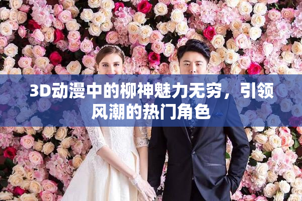 3D动漫中的柳神魅力无穷，引领风潮的热门角色