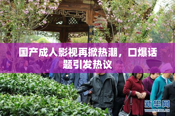 国产成人影视再掀热潮，口爆话题引发热议