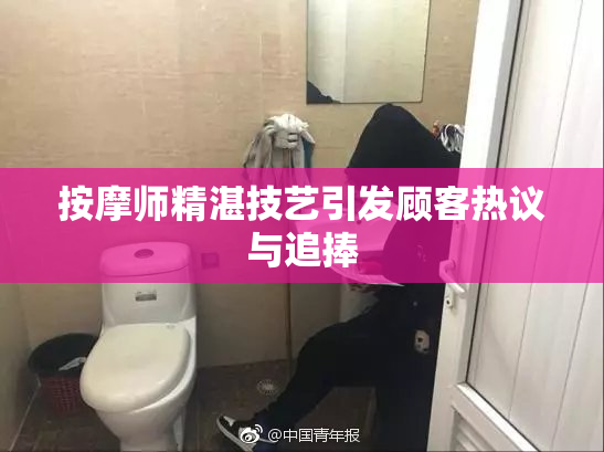按摩师精湛技艺引发顾客热议与追捧