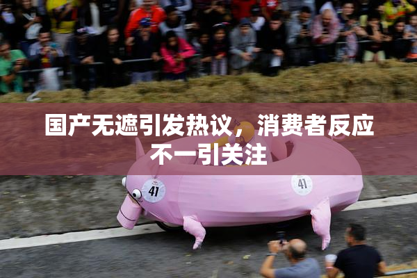 国产无遮引发热议，消费者反应不一引关注