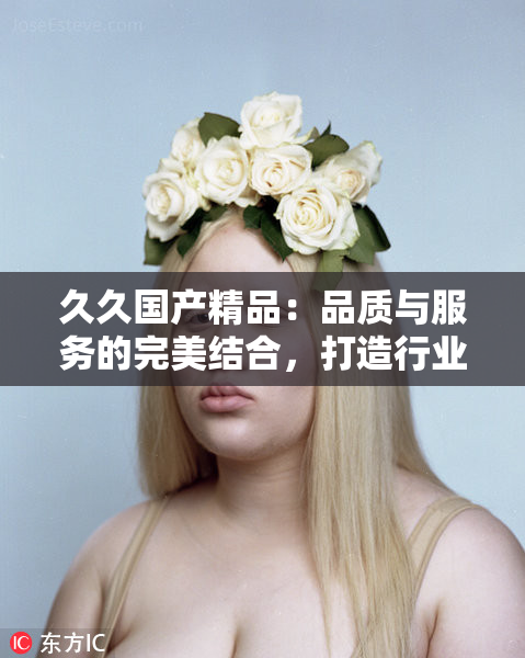久久国产精品：品质与服务的完美结合，打造行业标杆！