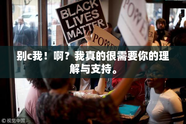 别c我！啊？我真的很需要你的理解与支持。