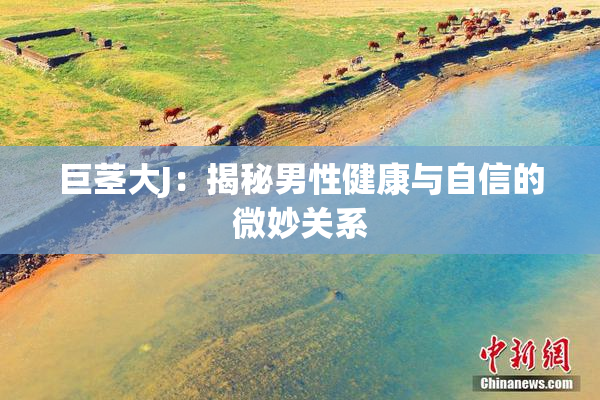 巨茎大J：揭秘男性健康与自信的微妙关系