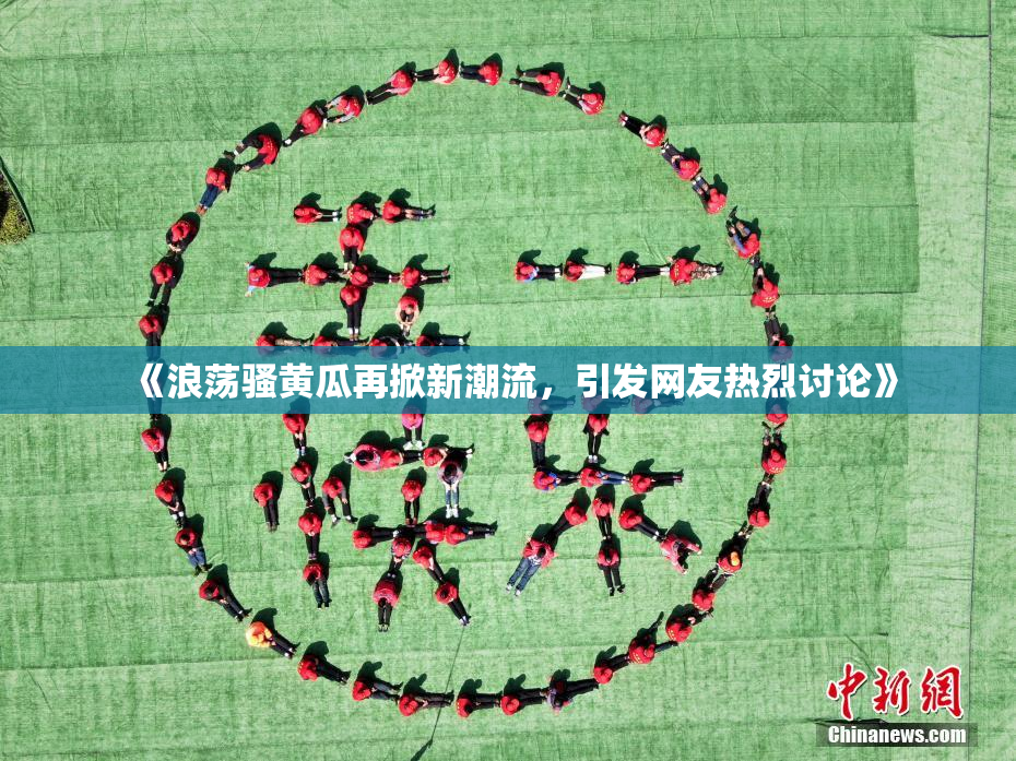 《浪荡骚黄瓜再掀新潮流，引发网友热烈讨论》