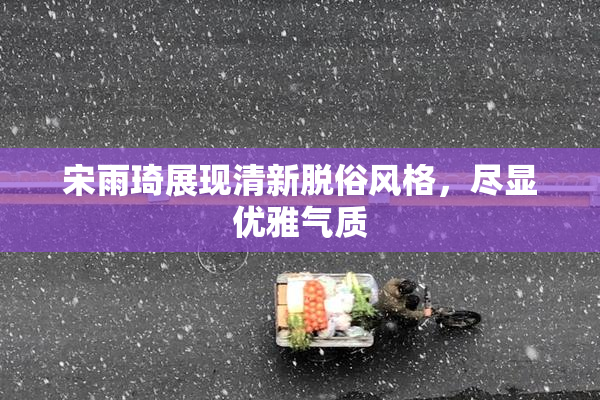 宋雨琦展现清新脱俗风格，尽显优雅气质