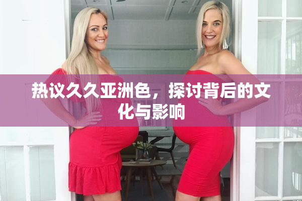 热议久久亚洲色，探讨背后的文化与影响
