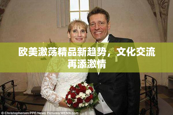 欧美激荡精品新趋势，文化交流再添激情