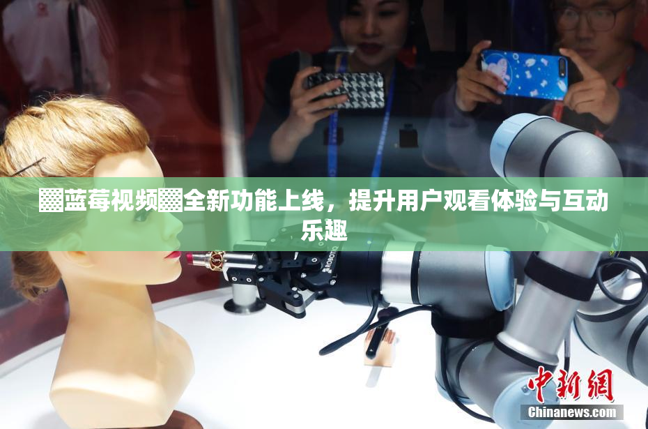 ▓蓝莓视频▓全新功能上线，提升用户观看体验与互动乐趣