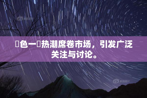 黃色一級热潮席卷市场，引发广泛关注与讨论。