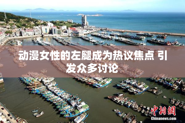 动漫女性的左腿成为热议焦点 引发众多讨论