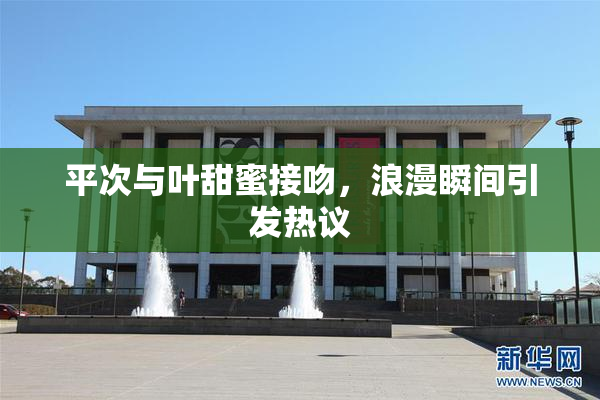 平次与叶甜蜜接吻，浪漫瞬间引发热议