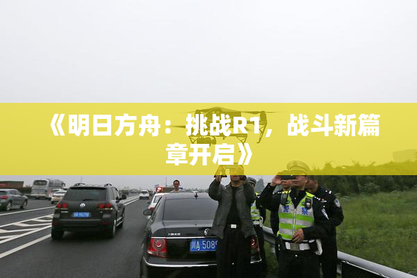 《明日方舟：挑战R1，战斗新篇章开启》