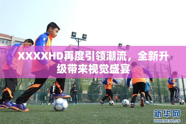 XXXXHD再度引领潮流，全新升级带来视觉盛宴