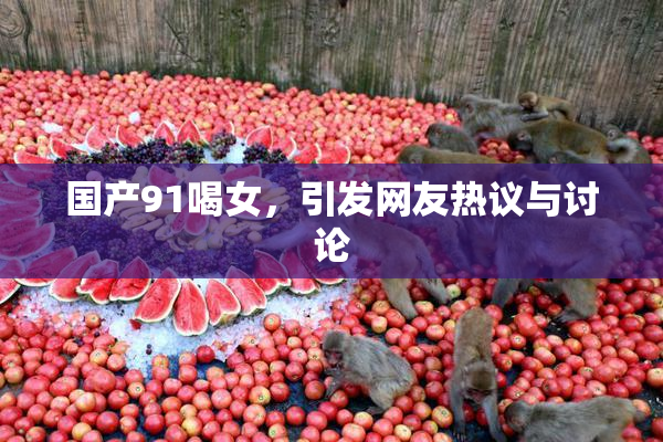 国产91喝女，引发网友热议与讨论