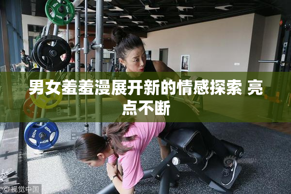 男女羞羞漫展开新的情感探索 亮点不断