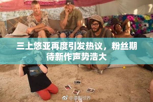 三上悠亚再度引发热议，粉丝期待新作声势浩大